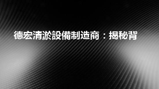 德宏清淤設備制造商：揭秘背后的技術奇跡！